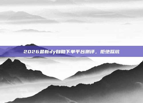 2026最新dy自助下单平台测评，拒绝踩坑