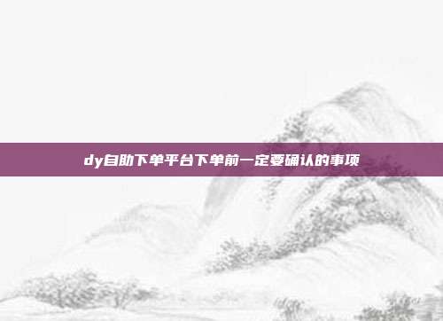 dy自助下单平台下单前一定要确认的事项