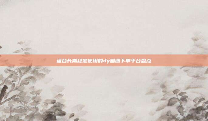 适合长期稳定使用的dy自助下单平台盘点