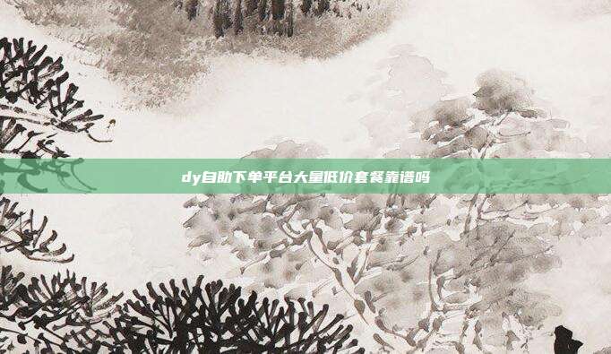 dy自助下单平台大量低价套餐靠谱吗