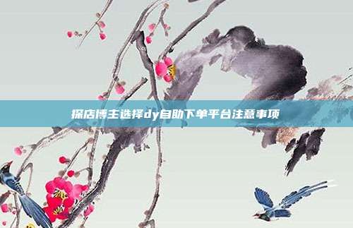 探店博主选择dy自助下单平台注意事项