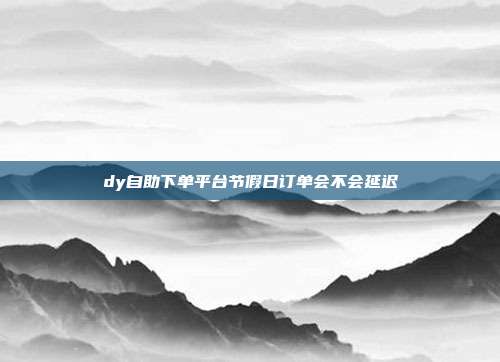dy自助下单平台节假日订单会不会延迟