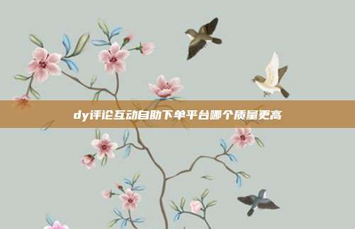 dy评论互动自助下单平台哪个质量更高