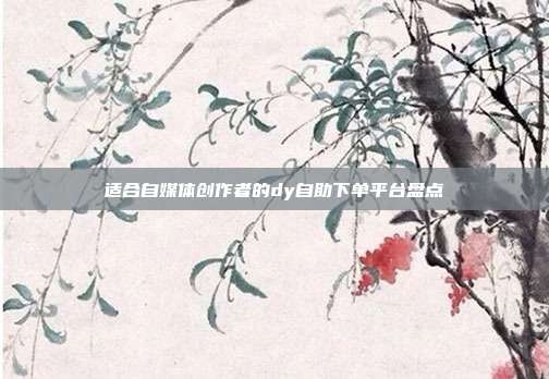 适合自媒体创作者的dy自助下单平台盘点