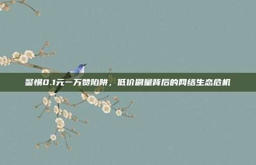 警惕0.1元一万赞陷阱，低价刷量背后的网络生态危机