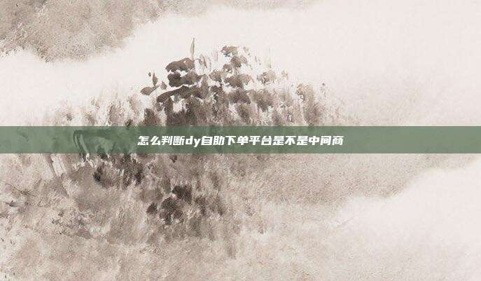 怎么判断dy自助下单平台是不是中间商