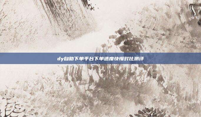 dy自助下单平台下单速度快慢对比测评