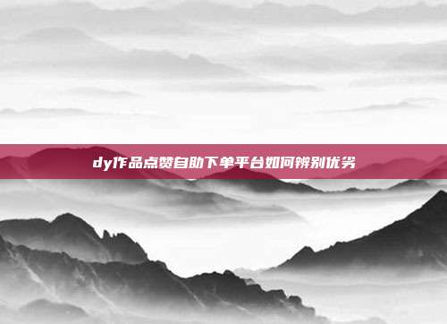 dy作品点赞自助下单平台如何辨别优劣