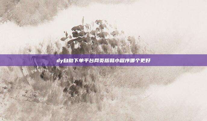 dy自助下单平台网页版和小程序哪个更好