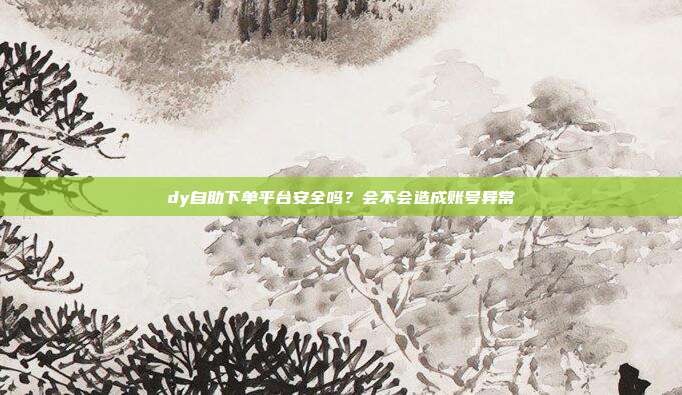dy自助下单平台安全吗?会不会造成账号异常