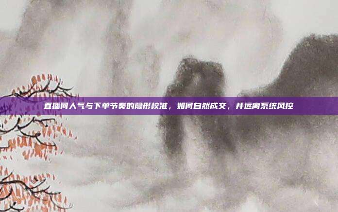 直播间人气与下单节奏的隐形校准,如何自然成交,并远离系统风控