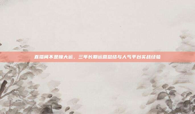 直播间不是撞大运，三年长期运营总结与人气平台实战经验