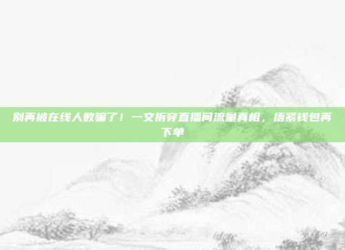 别再被在线人数骗了!一文拆穿直播间流量真相,捂紧钱包再下单
