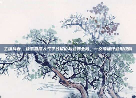 主流抖音、快手直播人气平台报价与业务全览，一文读懂行业潜规则