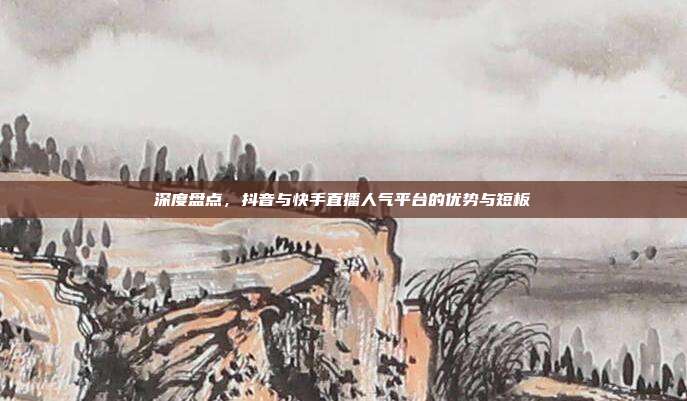 深度盘点,抖音与快手直播人气平台的优势与短板