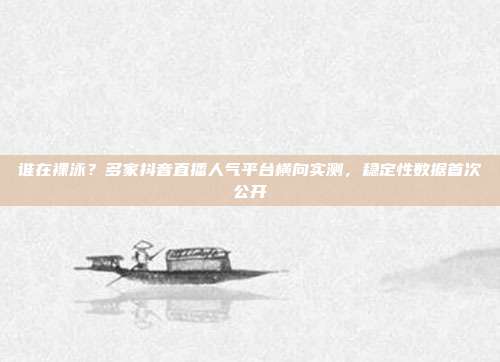 谁在裸泳？多家抖音直播人气平台横向实测，稳定性数据首次公开
