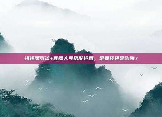 短视频引流+直播人气搭配运营，是捷径还是陷阱？
