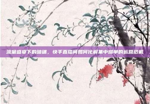 流量盛宴下的暗礁，快手直播间如何化解集中爆单的运营危机
