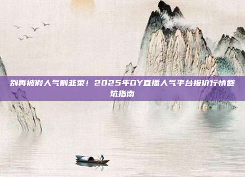别再被假人气割韭菜!2025年DY直播人气平台报价行情避坑指南