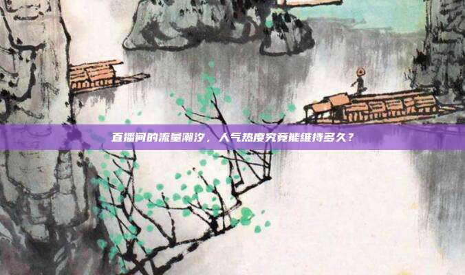 直播间的流量潮汐,人气热度究竟能维持多久?