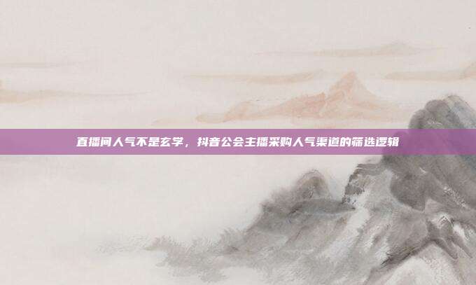 直播间人气不是玄学，抖音公会主播采购人气渠道的筛选逻辑