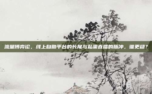 流量博弈论，线上自助平台的长尾与私渠直播的脉冲，谁更稳？