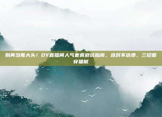 别再当冤大头！DY直播间人气套餐避坑指南，选对不选贵，三招看穿猫腻