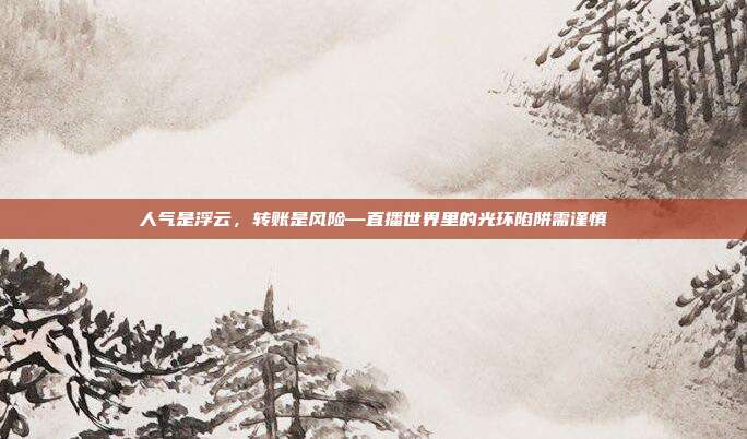 人气是浮云,转账是风险—直播世界里的光环陷阱需谨慎