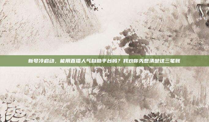 新号冷启动,能用直播人气自助平台吗?我劝你先想清楚这三笔账