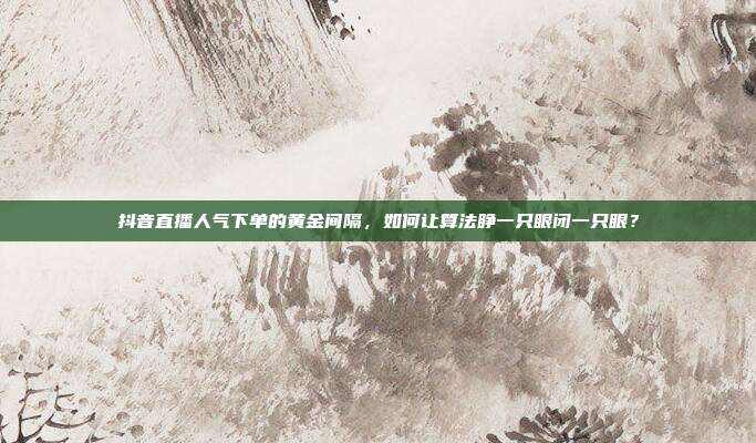 抖音直播人气下单的黄金间隔,如何让算法睁一只眼闭一只眼?