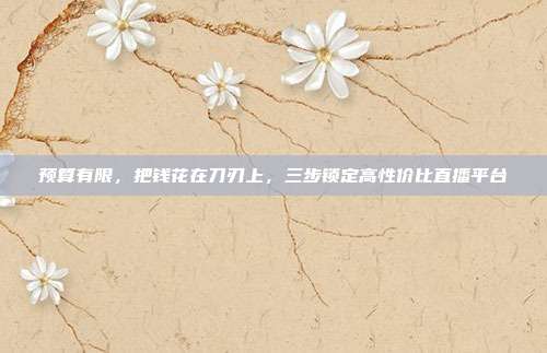 预算有限,把钱花在刀刃上,三步锁定高性价比直播平台