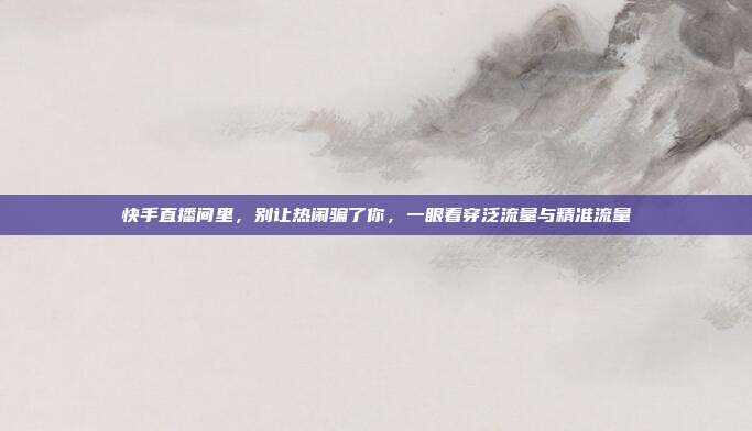 快手直播间里,别让热闹骗了你,一眼看穿泛流量与精准流量