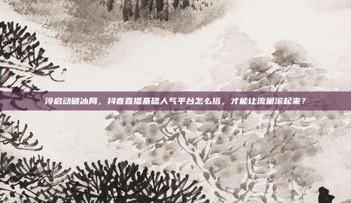 冷启动破冰局,抖音直播基础人气平台怎么搭,才能让流量滚起来?