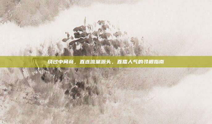 绕过中间商,直连流量源头,直播人气的寻根指南