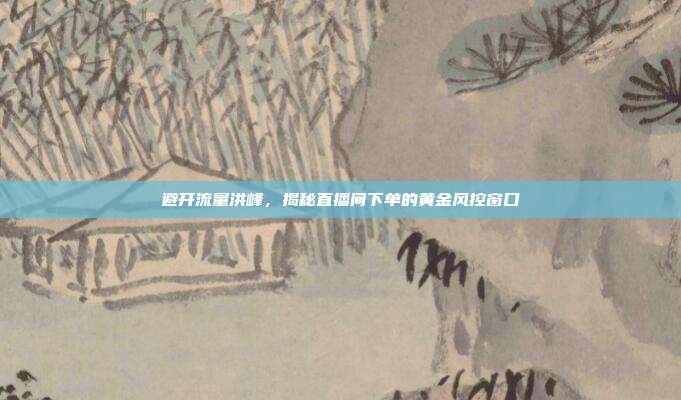 避开流量洪峰，揭秘直播间下单的黄金风控窗口
