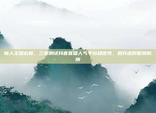 新人主播必看，三步测试抖音直播人气平台稳定性，避开虚假繁荣陷阱