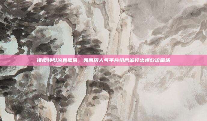 短视频引流直播间,如何用人气平台组合拳打出爆款流量场
