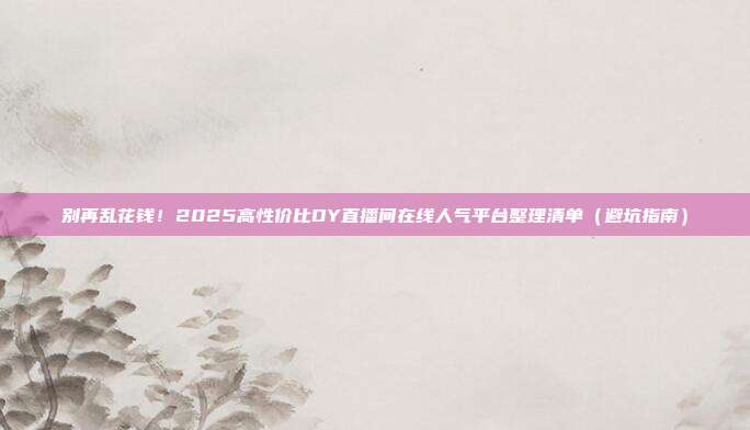 别再乱花钱!2025高性价比DY直播间在线人气平台整理清单(避坑指南)