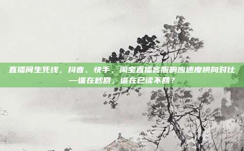 直播间生死线，抖音、快手、淘宝直播客服响应速度横向对比—谁在秒回，谁在已读不回？