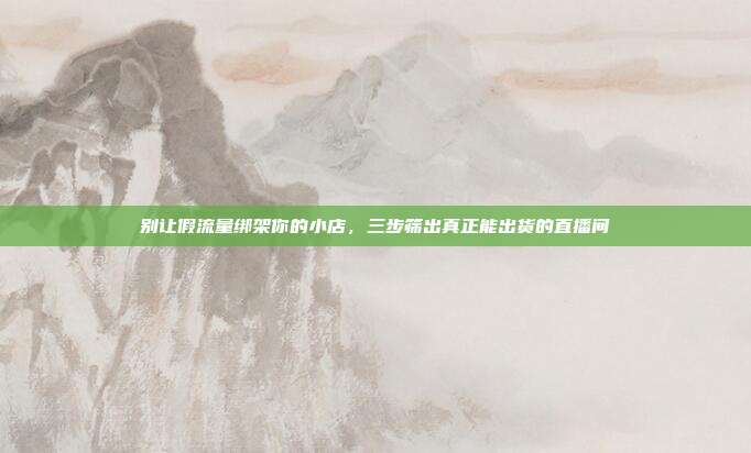 别让假流量绑架你的小店,三步筛出真正能出货的直播间