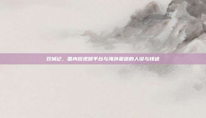 双城记,国内短视频平台与海外渠道的人设与钱途