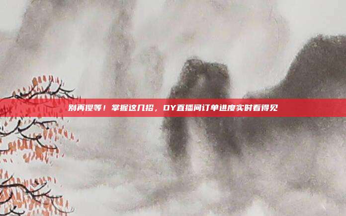 别再傻等！掌握这几招，DY直播间订单进度实时看得见