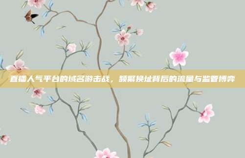 直播人气平台的域名游击战，频繁换址背后的流量与监管博弈