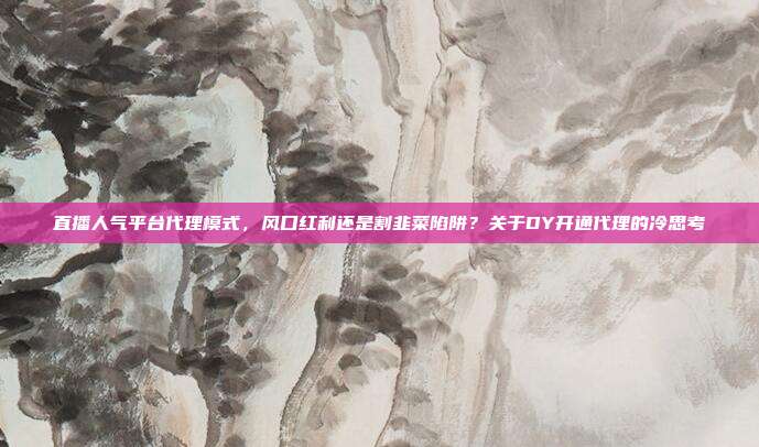 直播人气平台代理模式，风口红利还是割韭菜陷阱？关于DY开通代理的冷思考