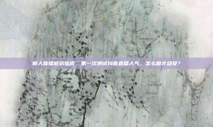 新人首播避坑指南，第一次测试抖音直播人气，怎么做才稳妥？
