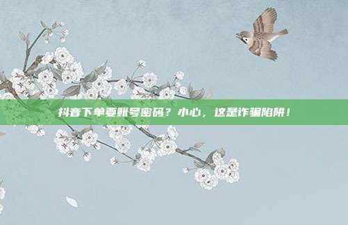 抖音下单要账号密码？小心，这是诈骗陷阱！