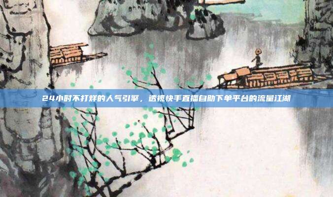 24小时不打烊的人气引擎,透视快手直播自助下单平台的流量江湖
