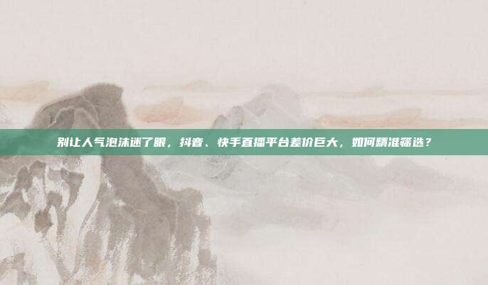 别让人气泡沫迷了眼，抖音、快手直播平台差价巨大，如何精准筛选？