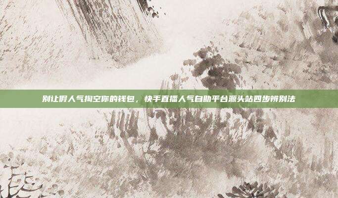 别让假人气掏空你的钱包，快手直播人气自助平台源头站四步辨别法