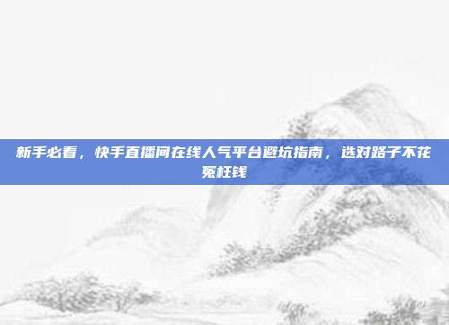 新手必看，快手直播间在线人气平台避坑指南，选对路子不花冤枉钱